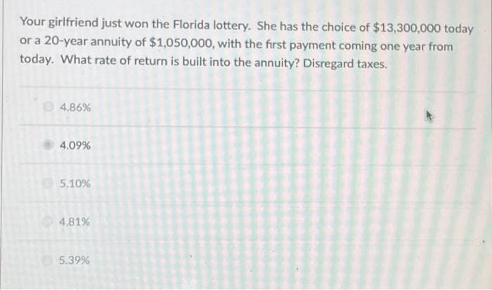 Your girlfriend just won the Florida lottery. She has the choice of $13,300,000 today
or a 20-year annuity of $1,050,000, with the first payment coming one year from
today. What rate of return is built into the annuity? Disregard taxes.
4.86%
4.09%
5.10%
4.81%
5.39%