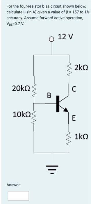 For the four-resistor bias circuit shown below,
calculate lc (in A) given a value of B = 157 to 1%
accuracy. Assume forward active operation,
VBE=0.7 V.
20kQ
10ΚΩ
Answer:
ww
B
|1₁
12 V
2kQ
C
E
1ΚΩ