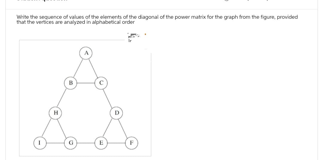 Write the sequence of values of the elements of the diagonal of the power matrix for the graph from the figure, provided
that the vertices are analyzed in alphabetical order
I
H
B
G
E
Ir
F