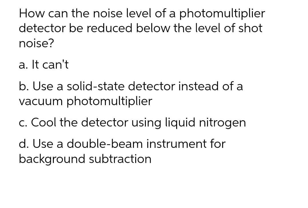 How can the noise level of a photomultiplier
detector be reduced below the level of shot
noise?
a. It can't
b. Use a solid-state detector instead of a
vacuum photomultiplier
c. Cool the detector using liquid nitrogen
d. Use a double-beam instrument for
background subtraction