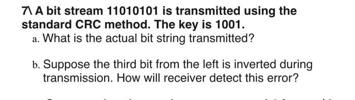 7\ A bit stream 11010101 is transmitted using the
standard CRC method. The key is 1001.
a. What is the actual bit string transmitted?
b. Suppose the third bit from the left is inverted during
transmission. How will receiver detect this error?