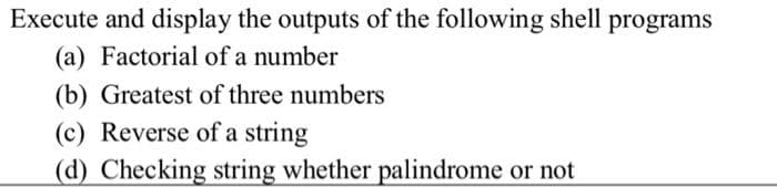 Execute and display the outputs of the following shell programs
(a) Factorial of a number
(b) Greatest of three numbers
(c) Reverse of a string
(d) Checking string whether palindrome or not
