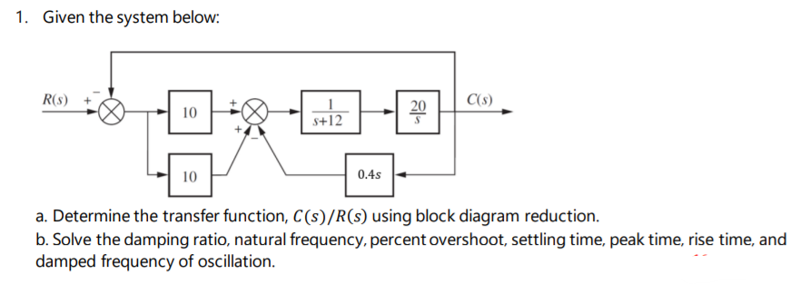 1. Given the system below:
R(s)
C(s)
10
20
s+12
10
0.4s
a. Determine the transfer function, C(s)/R(s) using block diagram reduction.
b. Solve the damping ratio, natural frequency, percent overshoot, settling time, peak time, rise time, and
damped frequency of oscillation.
