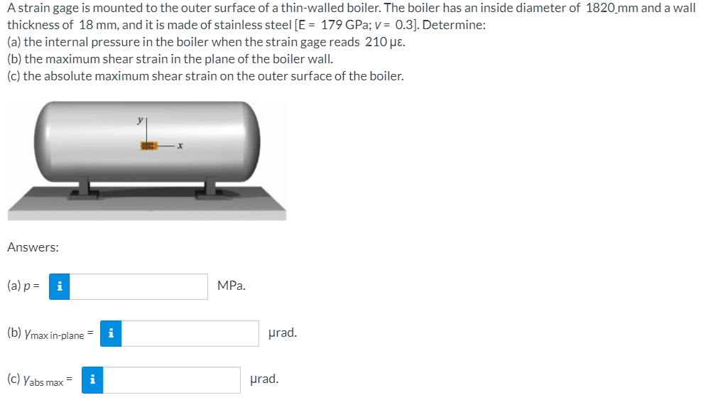 A strain gage is mounted to the outer surface of a thin-walled boiler. The boiler has an inside diameter of 1820_mm and a wall
thickness of 18 mm, and it is made of stainless steel [E = 179 GPa; v = 0.3]. Determine:
(a) the internal pressure in the boiler when the strain gage reads 210 µɛ.
(b) the maximum shear strain in the plane of the boiler wall.
(c) the absolute maximum shear strain on the outer surface of the boiler.
Answers:
(a) p =
i
MPа.
(b) Ymax in-plane =
i
prad.
(c) Yabs max
i
prad.
=
