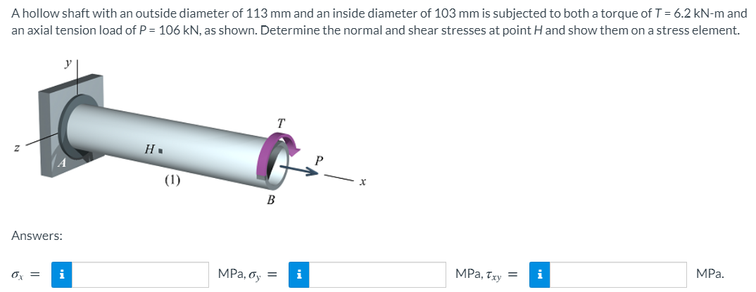 A hollow shaft with an outside diameter of 113 mm and an inside diameter of 103 mm is subjected to both a torque of T= 6.2 kN-m and
an axial tension load of P = 106 kN, as shown. Determine the normal and shear stresses at point H and show them on a stress element.
y
(1)
Answers:
Ox =
i
MPa, oy =
i
MPa, Txy =
i
MPa.
