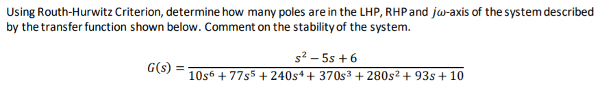 Using Routh-Hurwitz Criterion, determine how many poles are in the LHP, RHP and jw-axis of the system described
by the transfer function shown below. Comment on the stability of the system.
s2 – 5s + 6
G(s) =
10s6 + 77s5 + 240s4+ 370s³ + 280s² + 93s+ 10
