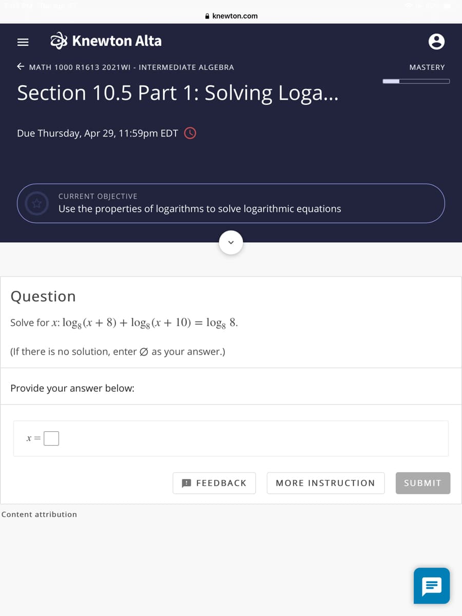 A knewton.com
Knewton Alta
E MATH 1000 R1613 2021WI - INTERMEDIATE ALGEBRA
MASTERY
Section 10.5 Part 1: Solving Loga...
Due Thursday, Apr 29, 11:59pm EDT
CURRENT OBJECTIVE
Use the properties of logarithms to solve logarithmic equations
Question
Solve for x: logg (x + 8) + log3 (x + 10) = log; 8.
(If there is no solution, enter Ø as your answer.)
Provide your answer below:
B FEEDBAСК
MORE INSTRUCTION
SUBMIT
Content attribution
