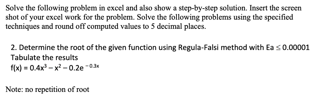 Solve the following problem in excel and also show a step-by-step solution. Insert the screen
shot of your excel work for the problem. Solve the following problems using the specified
techniques and round off computed values to 5 decimal places.
2. Determine the root of the given function using Regula-Falsi method with Ea <0.00001
Tabulate the results
f(x) = 0.4x3 – x² – 0.2e – 0.3×
Note: no repetition of root
