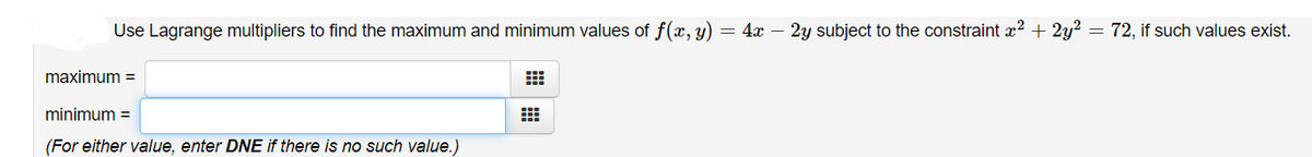Use Lagrange multipliers to find the maximum and minimum values of f(x, y)
= 4x – 2y subject to the constraint x? + 2y? = 72, if such values exist.
maximum =
minimum =
(For either value, enter DNE if there is no such value.)
