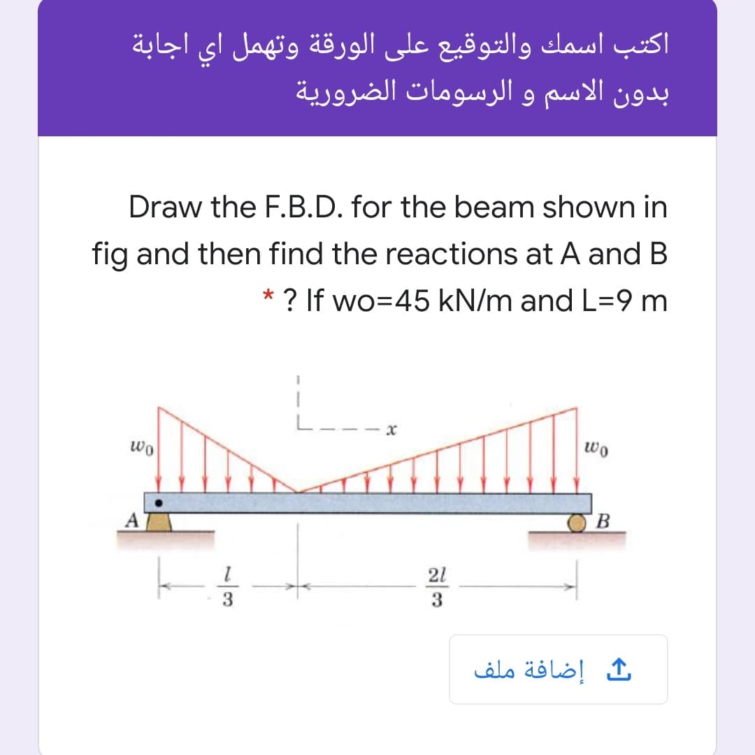 اكتب اسمك والتوقيع على الورقة وتهمل اي اجابة
بدون الاسم و الرسومات الضرورية
Draw the F.B.D. for the beam shown in
fig and then find the reactions at A and B
* ? If wo=45 kN/m and L=9 m
----x
wo
wo
21
3
3.
إضافة ملف
