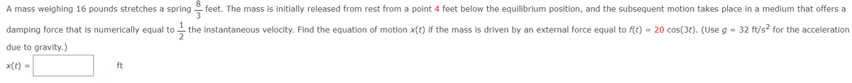 A mass weighing 16 pounds stretches a spring
feet. The mass is initially released from rest from a point 4 feet below the equilibrium position, and the subsequent motion takes place in a medium that offers a
1
damping force that is numerically equal to -
the instantaneous velocity. Find the equation of motion x(t) if the mass is driven by an external force equal to f(t) = 20 cos(3t). (Use g = 32 ft/s? for the acceleration
due to gravity.)
x(t) =
ft
