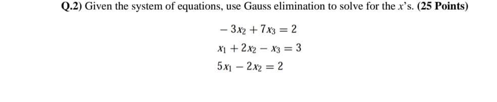 Q.2) Given the system of equations, use Gauss elimination to solve for the x's. (25 Points)
- 3x2 + 7x3 = 2
X1 + 2x2 – x3 = 3
5х — 2х2 — 2
