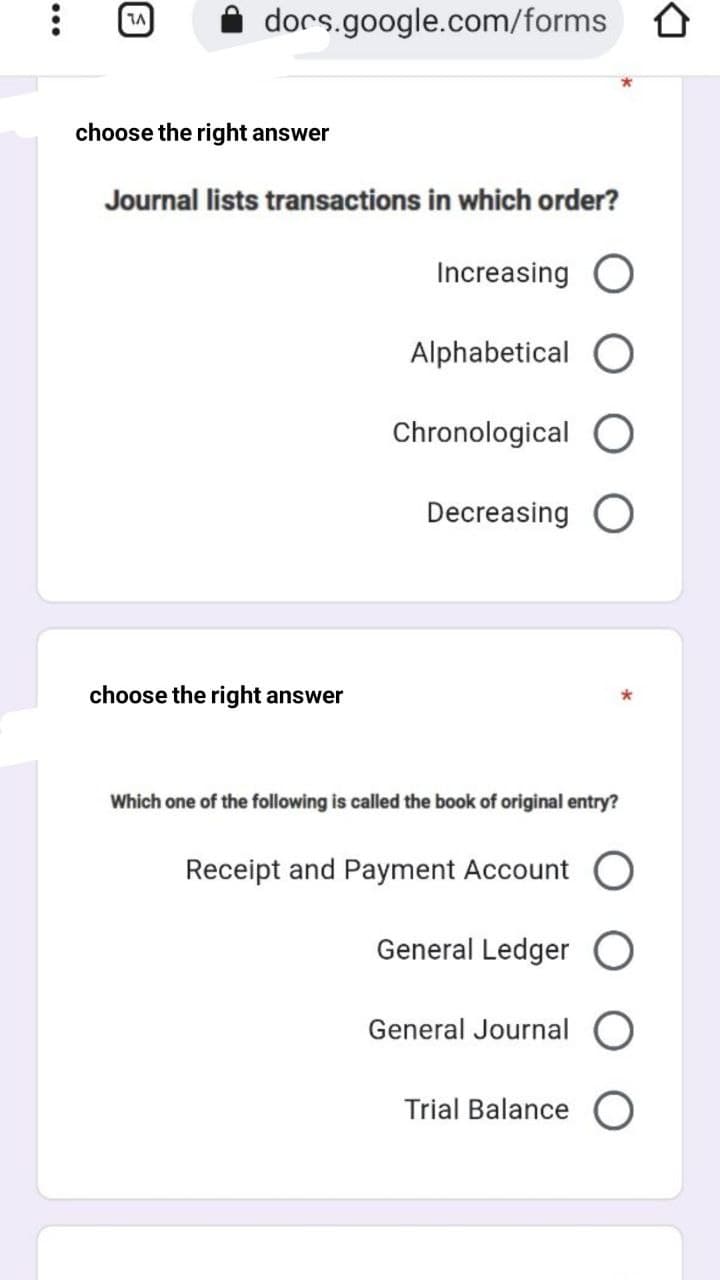 dors.google.com/forms 0
choose the right answer
Journal lists transactions in which order?
Increasing
Alphabetical
Chronological
Decreasing O
choose the right answer
Which one of the following is called the book of original entry?
Receipt and Payment Account O
General Ledger
General Journal
Trial Balance
...
