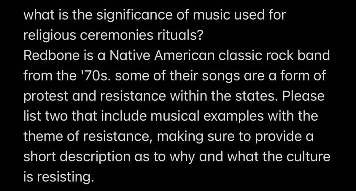 what is the significance of music used for
religious ceremonies rituals?
Redbone is a Native American classic rock band
from the '70s. some of their songs are a form of
protest and resistance within the states. Please
list two that include musical examples with the
theme of resistance, making sure to provide a
short description as to why and what the culture
is resisting.
