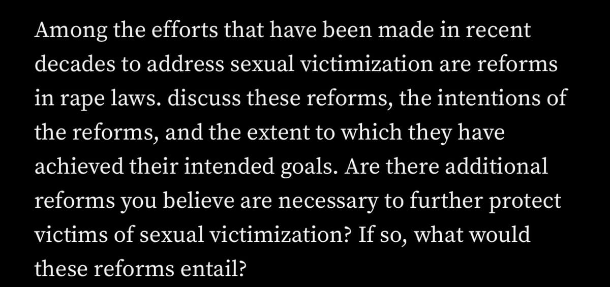 Among the efforts that have been made in recent
decades to address sexual victimization are reforms
in rape laws. discuss these reforms, the intentions of
the reforms, and the extent to which they have
achieved their intended goals. Are there additional
reforms you believe are necessary to further protect
victims of sexual victimization? If so, what would
these reforms entail?
