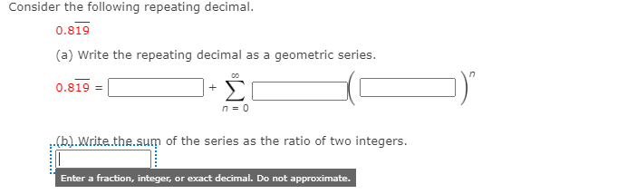 Consider the following repeating decimal.
0.819
(a) Write the repeating decimal as a geometric series.
Σ
0.819 =
+
n = 0
(b.).Write.the.sum of the series as the ratio of two integers.
Enter a fraction, integer, or exact decimal. Do not approximate.
