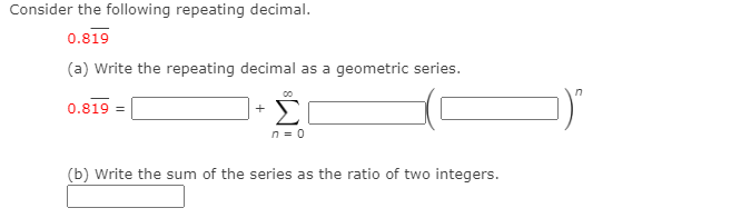 Consider the following repeating decimal.
0.819
(a) Write the repeating decimal as a geometric series.
Σ
0.819 =
+
n = 0
(b) Write the sum of the series as the ratio of two integers.
