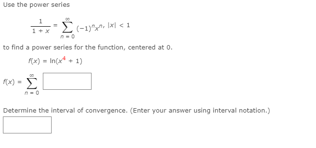 Use the power series
00
1
(-1)"x", \x| < 1
n = 0
1 + x
to find a power series for the function, centered at 0.
f(x) = In(x* + 1)
f(x) = E
Σ
n = 0
Determine the interval of convergence. (Enter your answer using interval notation.)
