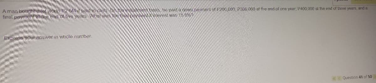 A man bought a lot worth P2 5M if paid in cash On henstalment besis, he paid a dewn payent of 200 000 P300)0O0 at the end of one year, P400,000 at fhe end of three years, and a
final payment at the end of five years. Whal was the inal paymenttihterest was 16 6
Express your answer in whole number.
< Question 41 of 50
