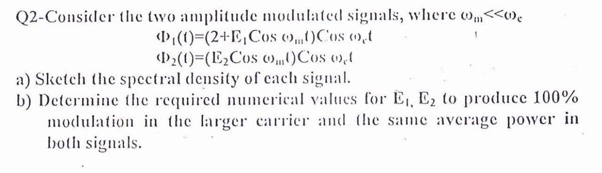 Q2-Consider the two amplitude modulated signals, where o„<<w.
(P(t)=(2+E,Cos ()„OCos m,t
()2(1)=(E2Cos ow„0Cos wd
a) Sketch the spectral density of cach signal.
b) Determine the required numerical values for E, E2 to produce 100%
modulation in the larger carrier and the same average power in
both signals.
