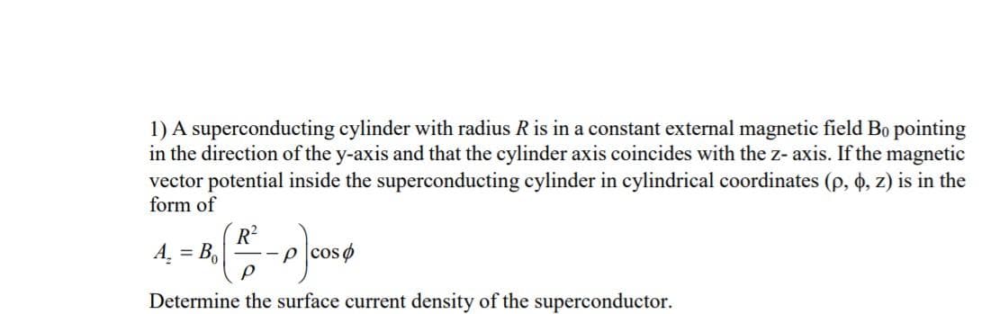1) A superconducting cylinder with radius R is in a constant external magnetic field Bo pointing
in the direction of the y-axis and that the cylinder axis coincides with the z- axis. If the magnetic
vector potential inside the superconducting cylinder in cylindrical coordinates (p, o, z) is in the
form of
R?
A. = B,
--p cos o
Determine the surface current density of the superconductor.

