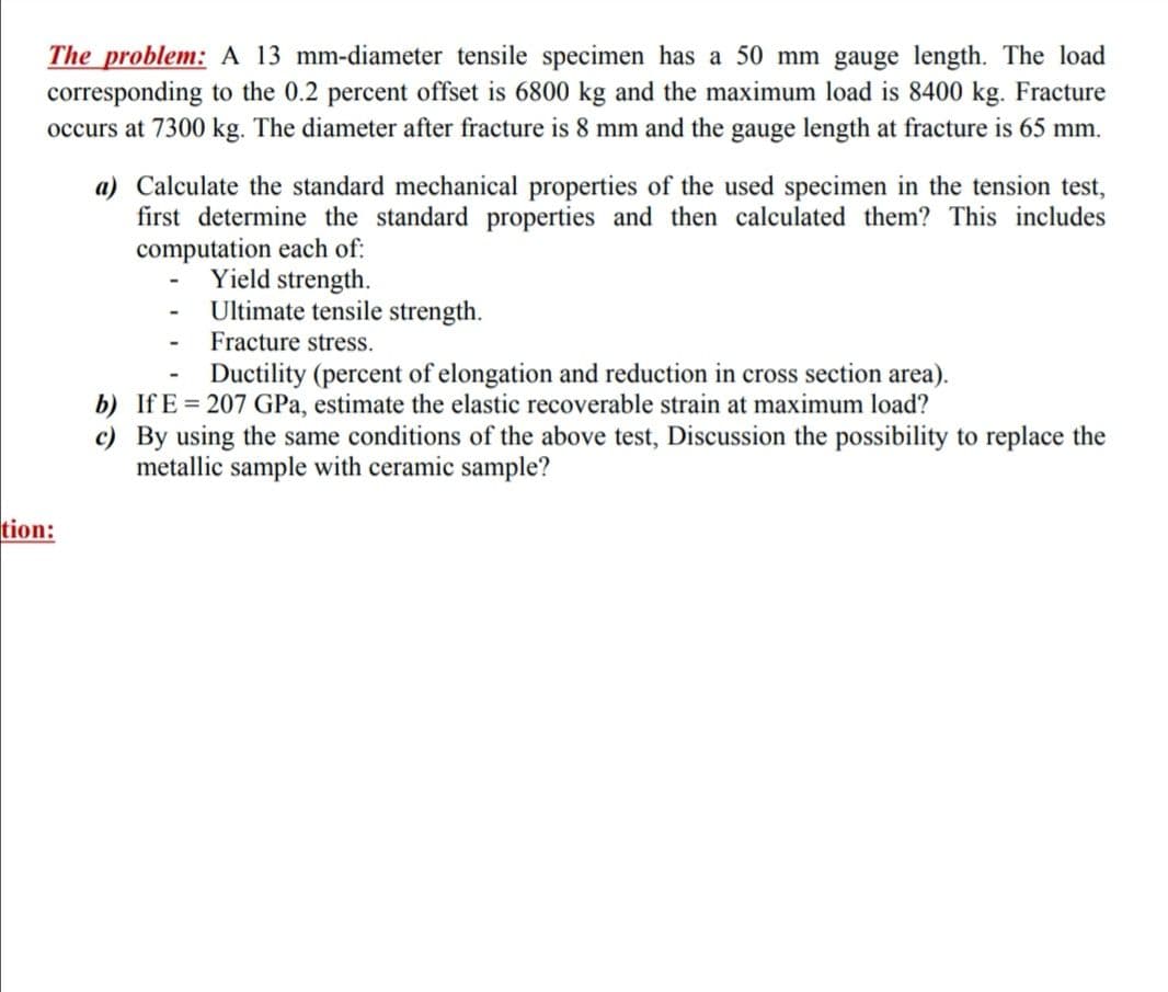 The problem: A 13 mm-diameter tensile specimen has a 50 mm gauge length. The load
corresponding to the 0.2 percent offset is 6800 kg and the maximum load is 8400 kg. Fracture
occurs at 7300 kg. The diameter after fracture is 8 mm and the gauge length at fracture is 65 mm.
a) Calculate the standard mechanical properties of the used specimen in the tension test,
first determine the standard properties and then calculated them? This includes
computation each of:
Yield strength.
Ultimate tensile strength.
Fracture stress.
Ductility (percent of elongation and reduction in cross section area).
b) If E = 207 GPa, estimate the elastic recoverable strain at maximum load?
c) By using the same conditions of the above test, Discussion the possibility to replace the
metallic sample with ceramic sample?
tion:
