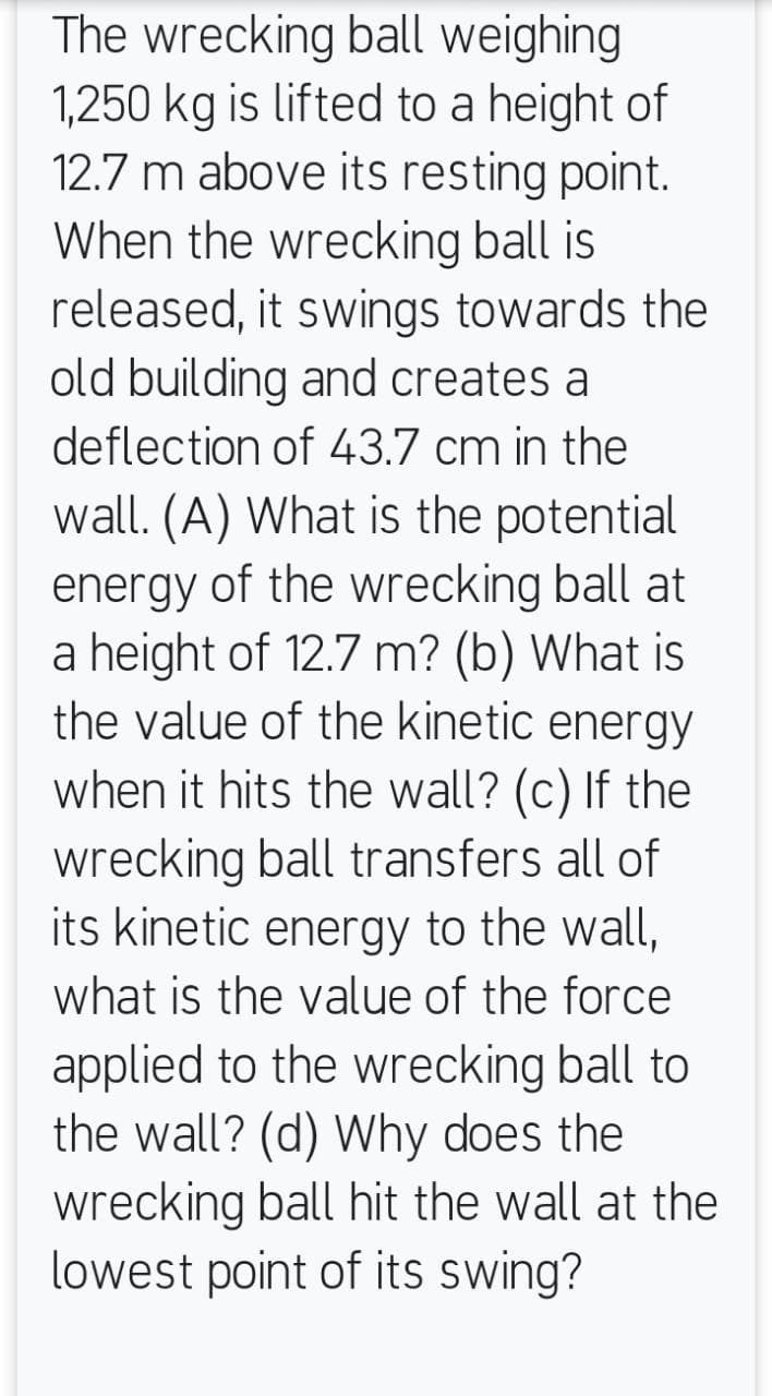 The wrecking ball weighing
1,250 kg is lifted to a height of
12.7 m above its resting point.
When the wrecking ball is
released, it swings towards the
old building and creates a
deflection of 43.7 cm in the
wall. (A) What is the potential
energy of the wrecking ball at
a height of 12.7 m? (b) What is
the value of the kinetic energy
when it hits the wall? (c) If the
wrecking ball transfers all of
its kinetic energy to the wall,
what is the value of the force
applied to the wrecking ball to
the wall? (d) Why does the
wrecking ball hit the wall at the
lowest point of its swing?
