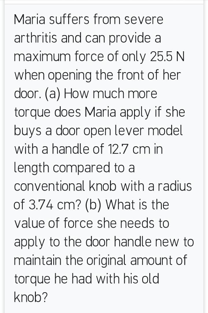 Maria suffers from severe
arthritis and can provide a
maximum force of only 25.5 N
when opening the front of her
door. (a) How much more
torque does Maria apply if she
buys a door open lever model
with a handle of 12.7 cm in
length compared to a
conventional knob with a radius
of 3.74 cm? (b) What is the
value of force she needs to
apply to the door handle new to
maintain the original amount of
torque he had with his old
knob?
