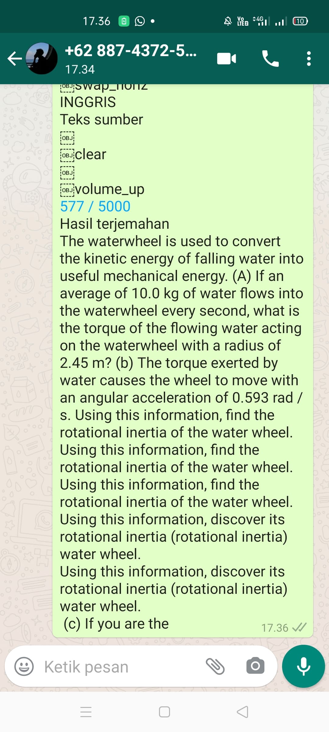 17.36
Vo. :4G,
LTE 2
(10
+62 887-4372-5...
17.34
LOBUSWap_OTTZ
INGGRIS
Teks sumber
OBJ
OBJclear
OBJ
OBJjVolume_up
577 / 5000
Hasil terjemahan
The waterwheel is used to convert
the kinetic energy of falling water into
useful mechanical energy. (A) If an
average of 10.0 kg of water flows into
the waterwheel every second, what is
the torque of the flowing water acting
on the waterwheel with a radius of
2.45 m? (b) The torque exerted by
water causes the wheel to move with
an angular acceleration of 0.593 rad /
s. Using this information, find the
rotational inertia of the water wheel.
Using this information, find the
rotational inertia of the water wheel.
Using this information, find the
rotational inertia of the water wheel.
Using this information, discover its
rotational inertia (rotational inertia)
water wheel.
Using this information, discover its
rotational inertia (rotational inertia)
water wheel.
(c) If you are the
17.36 /
Ketik pesan
|||
