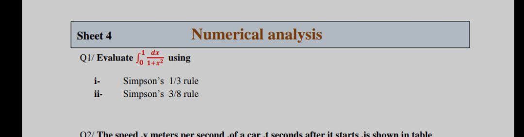 Sheet 4
Numerical analysis
dx
Q1/ Evaluate fo 1a using
Simpson's 1/3 rule
Simpson's 3/8 rule
i-
ii-
02/ The speed y meters per second of a car t seconds after it starts is shown in table
