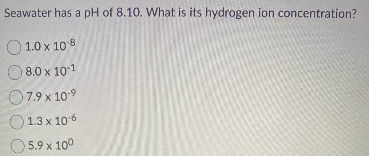 Seawater has a pH of 8.10. What is its hydrogen ion concentration?
1.0 x 10-8
8.0 x 10-1
7.9 x 10-⁹
1.3 x 10-6
5.9 x 100