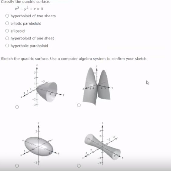 Classify the quadric surface.
x? - y? + z = 0
O hyperboloid of two sheets
O elliptic paraboloid
O ellipsoid
O hyperbolold of one sheet
O hyperbolic paraboloid
Sketch the quadric surface. Use a computer algebra system to confirm your sketch.
