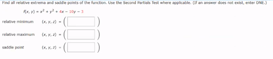 Find all relative extrema and saddle points of the function. Use the Second Partials Test where applicable. (If an answer does not exist, enter DNE.)
f(x, y) = x? + y² + 4x – 10y - 3
relative minimum
(x, y, z) =
relative maximum
(x, y, z) =
saddle point
(x, y, z) =
