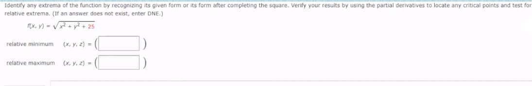 Identify any extrema of the function by recognizing its given form or its form after completing the square. Verify your results by using the partial derivatives to locate any critical points and test for
relative extrema. (If an answer does not exist, enter DNE.)
f(x, y) = V+ y2+ 25
relative minimum
(х, у, г) -
relative maximum
(х, у, 2) %3
