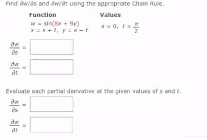 Find aw/as and aw/at using the appropriate Chain Rule.
Function
Values
w = sin(8x + 9y)
x = s+t, y =s -t
s = 0, t=
aw
as
aw
at
Evaluate each partial derivative at the given values of s and t.
aw
as
aw
at
