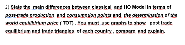 2) State the main differences between classical and HO Model in terms of
post-trade production and consumption points and the determination of the
world equilibirium price ( TOT). You must use graphs to show post trade
equilibrium and trade triangles of each country, compare and explain.
