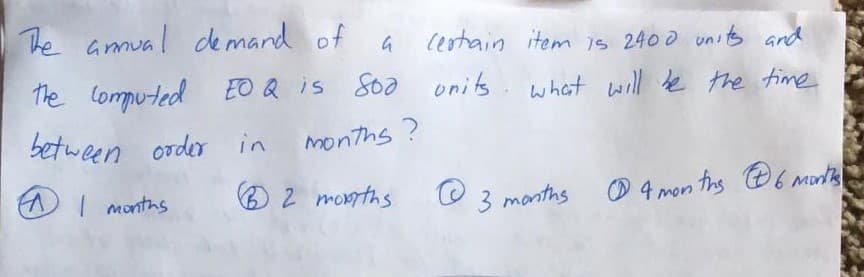 The amual de mard of
Cestain item is 2400 unit and
The lomputed EO Q is Soa onits.
what will le the time
between order in
months ?
AI montns
O 2 monrths
3 months
O 4 mon ths 6 Mont
