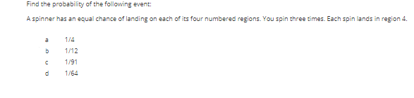 Find the probability of the following event:
A spinner has an equal chance of landing on each of its four numbered regions. You spin three times. Each spin lands in region 4.
a
1/4
1/12
1/91
1/64
