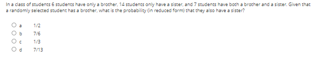 In a class of students 6 students have only a brother, 14 students only have a sister, and 7 students have both a brother and a sister. Given that
a randomly selected student has a brother, what is the probability (in reduced form) that they also have a sister?
O a
1/2
O b
7/6
1/3
7/13
