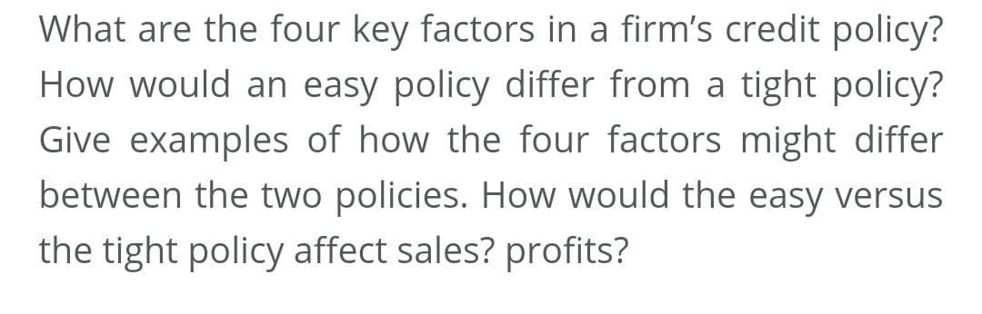 What are the four key factors in a firm's credit policy?
How would an easy policy differ from a tight policy?
Give examples of how the four factors might differ
between the two policies. How would the easy versus
the tight policy affect sales? profits?
