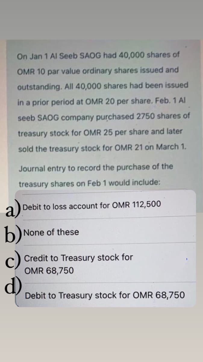 On Jan 1 Al Seeb SAOG had 40,000 shares of
OMR 10 par value ordinary shares issued and
outstanding. All 40,000 shares had been issued
in a prior period at OMR 20 per share. Feb. 1 Al
seeb SAOG company purchased 2750 shares of
treasury stock for OMR 25 per share and later
sold the treasury stock for OMR 21 on March 1.
Journal entry to record the purchase of the
treasury shares on Feb 1 would include:
a)
b)
Debit to loss account for OMR 112,500
None of these
Credit to Treasury stock for
OMR 68,750
d)
Debit to Treasury stock for OMR 68,750
