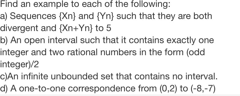 Find an example to each of the following:
a) Sequences {Xn} and {Yn} such that they are both
divergent and {Xn+Yn} to 5
b) An open interval such that it contains exactly one
integer and two rational numbers in the form (odd
integer)/2
c)An infinite unbounded set that contains no interval.
d) A one-to-one correspondence from (0,2) to (-8,-7)
