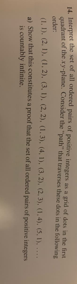 14. Interpret the set of all ordered pairs of positive integers as a grid of dots in the first
quadrant of the xy-plane. Consider the "path" that traverses these dots in the following
order:
(1, 1), (2, 1), (1, 2), (3, 1), (2, 2), (1, 3), (4, 1), (3, 2), (2, 3), (1, 4), (5, 1), ....
a) Show that this constitutes a proof that the set of all ordered pairs of positive integers
is countably infinite.
