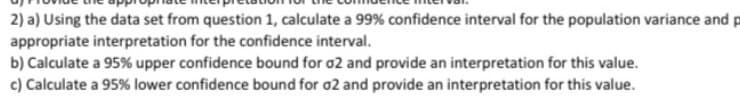 2) a) Using the data set from question 1, calculate a 99% confidence interval for the population variance and p
appropriate interpretation for the confidence interval.
b) Calculate a 95% upper confidence bound for o2 and provide an interpretation for this value.
c) Calculate a 95% lower confidence bound for o2 and provide an interpretation for this value.
