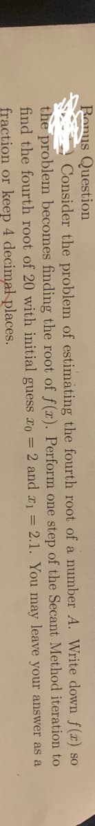 Ronus Question
Consider the problem of estimáting the fourth root of a number A. Write down f(r) so
the problem becomes finding the root of f(x). Perform one step of the Secant Method iteration to
find the fourth root of 20 with initial guess ro = 2 and x = 2.1. You may leave your answer as a
fraction or keep 4 decimal places.
