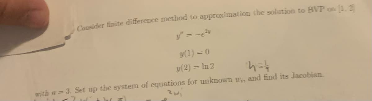 Consider finite difference method to approximation the solution to BVP on 1. 2
y" = -e
y(1) = 0
y(2) = In 2
%3D
with n 3. Set up the system of equations for unknown wi, and find its Jacobian.
