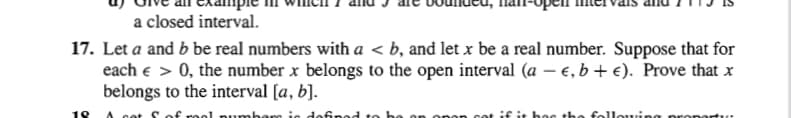 a closed interval.
17. Let a and b be real numbers with a < b, and let x be a real number. Suppose that for
each e > 0, the number x belongs to the open interval (a – e, b + €). Prove that x
belongs to the interval [a, b].
18
A cot S of reol numbers is defned to
cot if it hes the fellouin
Dron
