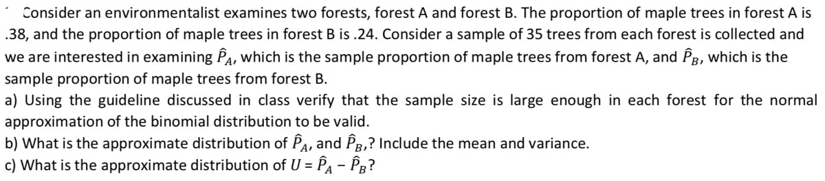 Consider an environmentalist examines two forests, forest A and forest B. The proportion of maple trees in forest A is
.38, and the proportion of maple trees in forest B is .24. Consider a sample of 35 trees from each forest is collected and
we are interested in examining Pa, which is the sample proportion of maple trees from forest A, and Pg, which is the
sample proportion of maple trees from forest B.
a) Using the guideline discussed in class verify that the sample size is large enough in each forest for the normal
approximation of the binomial distribution to be valid.
b) What is the approximate distribution of PA, and PR,? Include the mean and variance.
c) What is the approximate distribution of U = PA – Pg?
