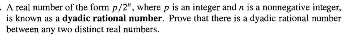 A real number of the form p/2", where p is an integer and n is a nonnegative integer,
is known as a dyadic rational number. Prove that there is a dyadic rational number
between any two distinct real numbers.
