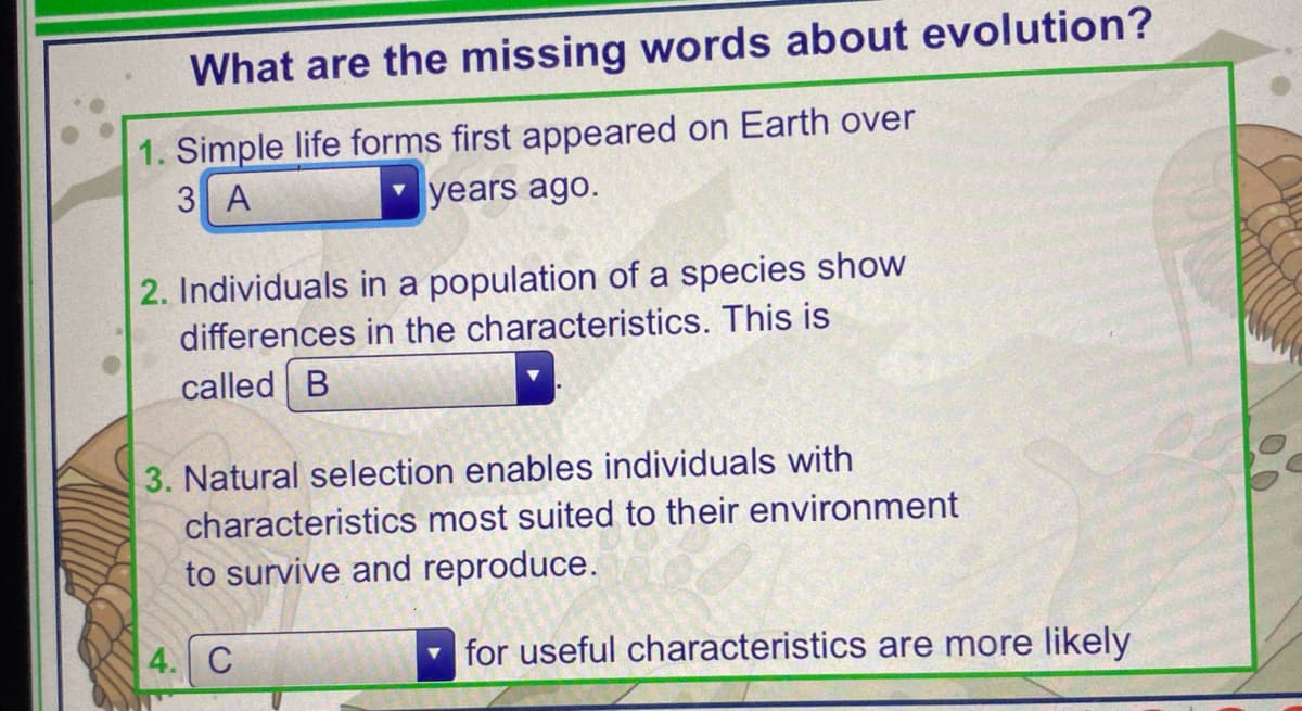 What are the missing words about evolution?
1. Simple life forms first appeared on Earth over
3 A
years ago.
2. Individuals in a population of a species show
differences in the characteristics. This is
called B
3. Natural selection enables individuals with
characteristics most suited to their environment
to survive and reproduce.
4. C
for useful characteristics are more likely
